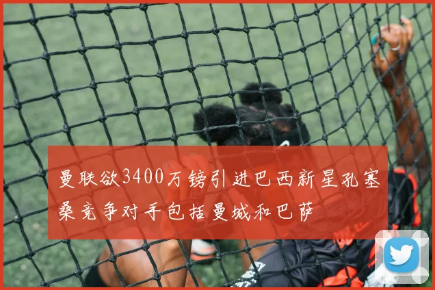 曼联欲3400万镑引进巴西新星孔塞桑竞争对手包括曼城和巴萨