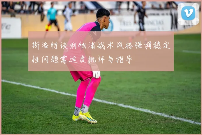 斯洛特谈利物浦战术风格强调稳定性问题需适度批评与指导