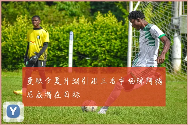 曼联今夏计划引进三名中场琼阿梅尼成潜在目标