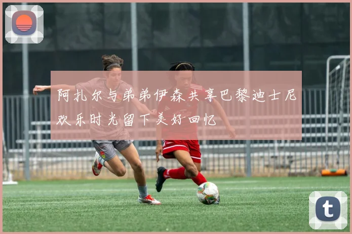 阿扎尔与弟弟伊森共享巴黎迪士尼欢乐时光留下美好回忆