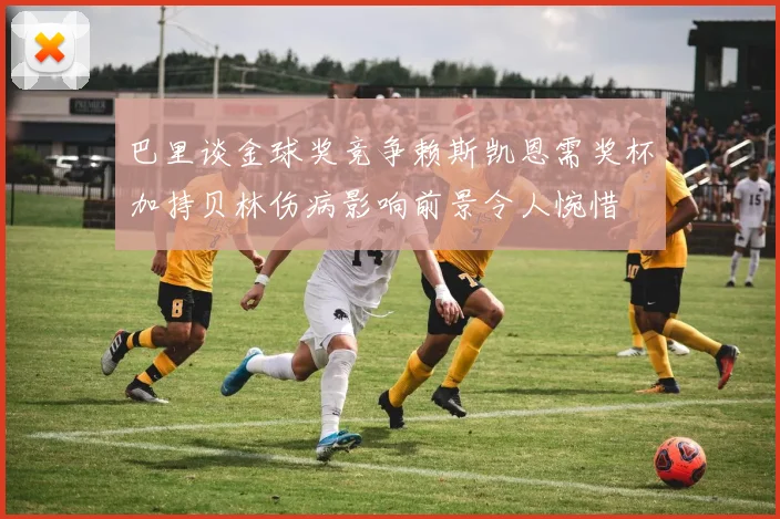 巴里谈金球奖竞争赖斯凯恩需奖杯加持贝林伤病影响前景令人惋惜